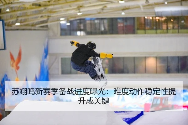 苏翊鸣新赛季备战进度曝光：难度动作稳定性提升成关键